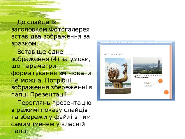 До слайда із заголовком Фотогалерея встав два зображення за зразком. Встав ще одне зображення (4) за умови, що параметри форматування змінювати не можна. Потрібні зображення збереженні в папці Презентації. Переглянь презентацію в режимі показу слайдів та збережи у файлі з тим самим іменем у власній папці.