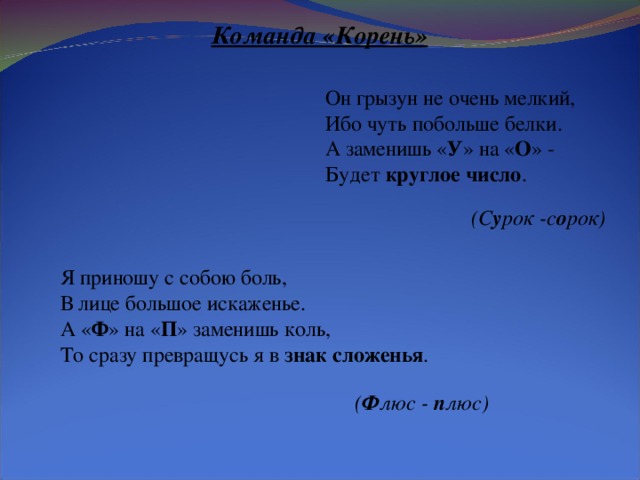   Команда «Корень» Он грызун не очень мелкий, Ибо чуть побольше белки. А заменишь « У » на « О » - Будет круглое число . (С у рок -с о рок) Я приношу с собою боль, В лице большое искаженье. А « Ф » на « П » заменишь коль, То сразу превращусь я в знак сложенья . ( Ф люс - п люс)