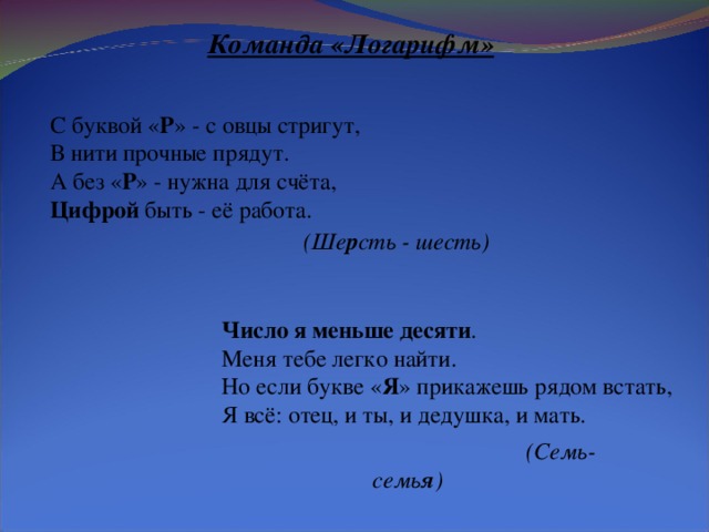 Команда «Логарифм» С буквой « Р » - с овцы стригут, В нити прочные прядут. А без « Р » - нужна для счёта, Цифрой быть - её работа. (Ше р сть - шесть) Число я меньше десяти . Меня тебе легко найти. Но если букве « Я » прикажешь рядом встать, Я всё: отец, и ты, и дедушка, и мать. (Семь- семь я )