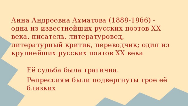 Анна Андреевна Ахматова (1889-1966) -  одна из известнейших русских поэтов XX века, писатель, литературовед, литературный критик, переводчик; один из крупнейших русских поэтов XX века   Её судьба была трагична. Репрессиям были подвергнуты трое её близких