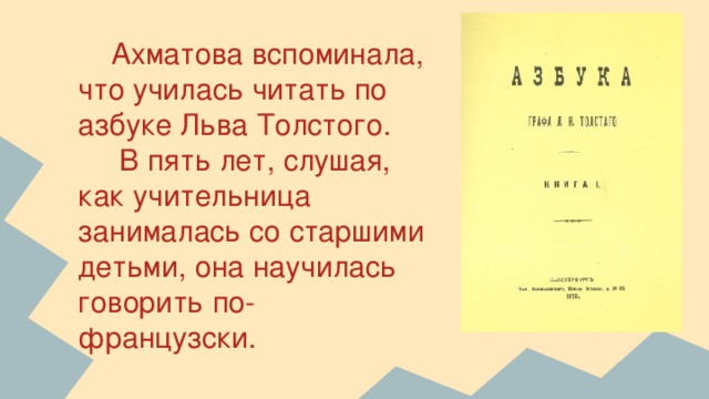 Ахматова вспоминала, что училась читать по азбуке Льва Толстого.  В пять лет, слушая, как учительница занималась со старшими детьми, она научилась говорить по-французски.