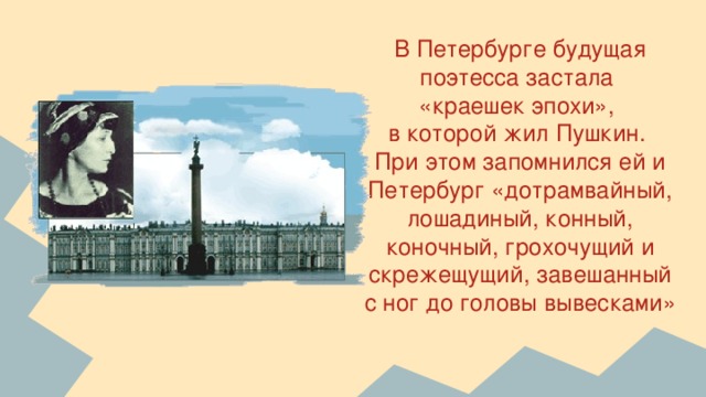 В Петербурге будущая поэтесса застала  «краешек эпохи»,  в которой жил Пушкин.  При этом запомнился ей и Петербург «дотрамвайный, лошадиный, конный, коночный, грохочущий и скрежещущий, завешанный с ног до головы вывесками»