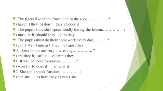 7. The tigers live in the forest and in the zoo,…………… ? a) haven`t they  b) don`t they  c) does it 8. The pupils shouldn`t speak loudly during the lesson,………….. ? a) must he   b) should they  c) do they 9. The pupils must do their homework every day,……… ? a) can`t we   b) mustn`t they  c) must they 10. These books are very interesting,………….. ? a) are they   b) isn`t it   c) aren`t they 11. It will be cold tomorrow,………..? a) won`t it   b) does it   c) will it 12. She can`t speak Russian, …………..? a) can she   b) have they   c) can`t she