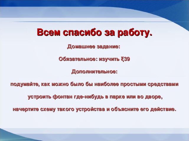 Всем спасибо за работу. Домашнее задание:  Обязательное: изучить ξ39   Дополнительное:  подумайте, как можно было бы наиболее простыми средствами   устроить фонтан где-нибудь в парке или во дворе,  начертите схему такого устройства и объясните его действие.