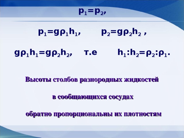 p 1 =p 2 ,  p 1 =g ρ 1 h 1 , p 2 =g ρ 2 h 2 ,  g ρ 1 h 1 =g ρ 2 h 2 , т.е h 1 :h 2 = ρ 2 : ρ 1 .  Высоты столбов разнородных жидкостей  в сообщающихся сосудах   обратно пропорциональны их плотностям