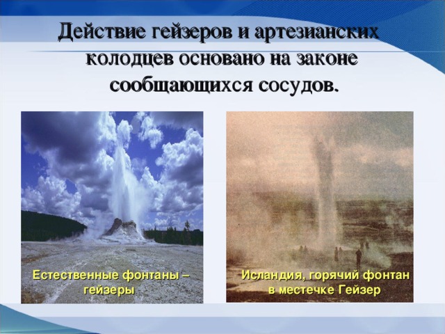 Действие гейзеров и артезианских колодцев  основано на законе  сообщающихся сосудов. Естественные фонтаны –  гейзеры Исландия, горячий фонтан  в местечке Гейзер