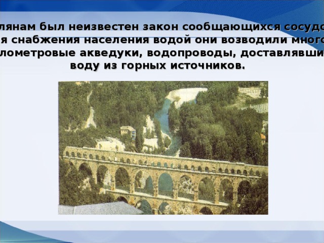 Римлянам был неизвестен закон сообщающихся сосудов. Для снабжения населения водой они возводили много- километровые акведуки, водопроводы, доставлявшие воду из горных источников.