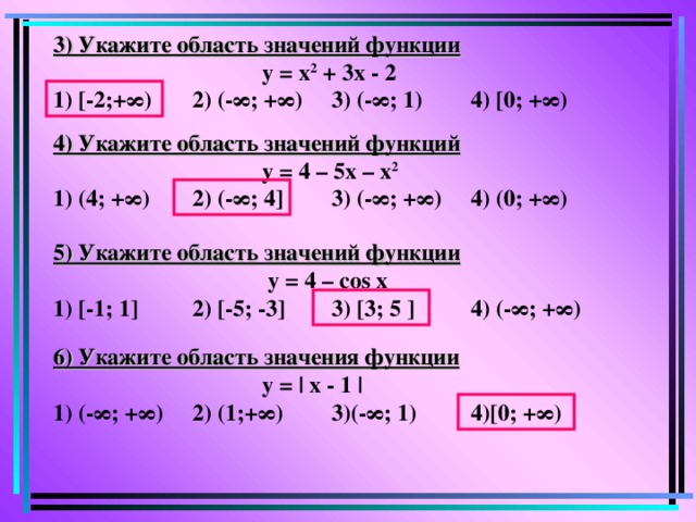 3) Укажите область значений функции    у = х 2 + 3х - 2  1) [-2;+ ∞)  2) (-∞;  +∞)  3) (-∞; 1)  4) [ 0; + ∞) 4) Укажите область значений функций    у = 4 – 5х – х 2 1) (4; + ∞)  2) (-∞;  4 ]  3) (-∞; +∞)  4) (0; +∞)  5) Укажите область значений функции     у = 4 – cos х  1) [-1; 1]  2) [-5; -3]  3) [3; 5 ]  4) (- ∞; +∞) 6) Укажите область значения функции    у = | x - 1 | 1) (- ∞; +∞)  2) (1;+∞)  3)(- ∞ ; 1)  4)[0; + ∞ )
