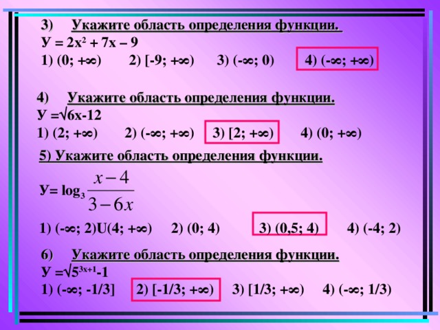 3)     Укажите область определения функции. У = 2х 2 + 7х – 9 1) (0; +∞)  2) [-9; +∞)  3) (-∞; 0)  4) (-∞; +∞) 4)      Укажите область определения функции. У =√6х-12 1) (2; +∞)  2) (-∞; +∞)  3) [ 2; +∞)  4) (0; +∞) 5) Укажите область определения функции.  У= log 3   1) (-∞; 2) U (4; +∞)  2) (0; 4)  3) (0,5; 4)  4) (-4; 2)  6)     Укажите область определения функции. У =√5 3х+1 -1 1) (-∞; -1 / 3 ]  2) [ -1/3; +∞) 3) [ 1/3; +∞) 4) ( - ∞; 1/3)