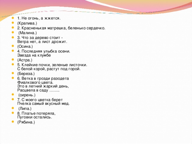 1. Не огонь, а жжется. (Крапива.) 2. Красненькая матрешка, беленько сердечко.  (Малина.) 3. Что за дерево стоит -  Ветра нет, а лист дрожит. (Осина.) 4. Последняя улыбка осени.  Звезда на клумбе (Астра.) 5. Клейкие почки, зеленые листочки.  С белой корой, растут под горой. (Береза.) 6. Ветка в грозди разодета  Фиалкового цвета.  Это в летний жаркий день,  Расцвела в саду ……..  (сирень.) 7. С моего цветка берет  Пчелка самый вкусный мед.  (Липа.) 8. Платье потеряла,  Пуговки остались. (Рябина.)