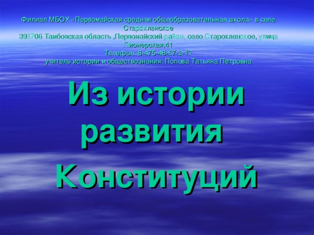 Филиал МБОУ «Первомайская средняя общеобразовательная школа» в селе Старокленское  393706 Тамбовская область ,Первомайский район, село Старокленское, улица Пионерская,41  Телефон: 8-475-48-67-2-17  учитель истории и обществознания: Попова Татьяна Петровна   Из истории развития Конституций