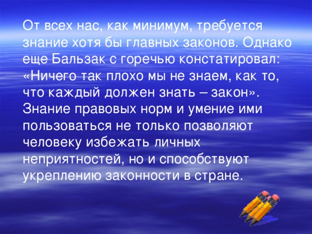 От всех нас, как минимум, требуется знание хотя бы главных законов. Однако еще Бальзак с горечью констатировал: «Ничего так плохо мы не знаем, как то, что каждый должен знать – закон». Знание правовых норм и умение ими пользоваться не только позволяют человеку избежать личных неприятностей, но и способствуют укреплению законности в стране.