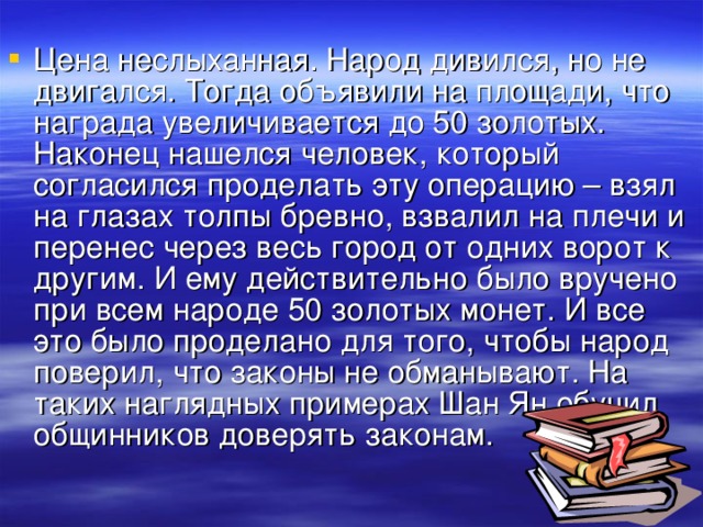 Цена неслыханная. Народ дивился, но не двигался. Тогда объявили на площади, что награда увеличивается до 50 золотых. Наконец нашелся человек, который согласился проделать эту операцию – взял на глазах толпы бревно, взвалил на плечи и перенес через весь город от одних ворот к другим. И ему действительно было вручено при всем народе 50 золотых монет. И все это было проделано для того, чтобы народ поверил, что законы не обманывают. На таких наглядных примерах Шан Ян обучил общинников доверять законам.