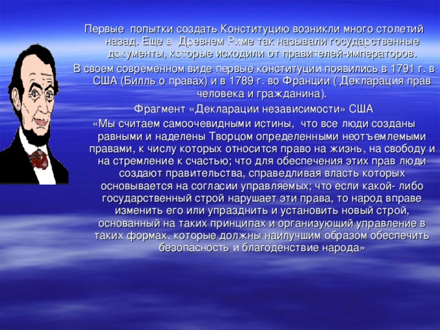 Первые попытки создать Конституцию возникли много столетий назад. Еще в Древнем Риме так называли государственные документы, которые исходили от правителей-императоров. В своем современном виде первые конституции появились в 1791 г. в США (Билль о правах) и в 1789 г. во Франции ( Декларация прав человека и гражданина). Фрагмент «Декларации независимости» США «Мы считаем самоочевидными истины, что все люди созданы равными и наделены Творцом определенными неотъемлемыми правами, к числу которых относится право на жизнь, на свободу и на стремление к счастью; что для обеспечения этих прав люди создают правительства, справедливая власть которых основывается на согласии управляемых; что если какой- либо государственный строй нарушает эти права, то народ вправе изменить его или упразднить и установить новый строй, основанный на таких принципах и организующий управление в таких формах, которые должны наилучшим образом обеспечить безопасность и благоденствие народа»