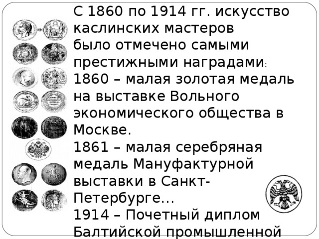 С 1860 по 1914 гг. искусство каслинских мастеров было отмечено самыми престижными наградами : 1860 – малая золотая медаль на выставке Вольного экономического общества в Москве.  1861 – малая серебряная медаль Мануфактурной выставки в Санкт-Петербурге… 1914 – Почетный диплом Балтийской промышленной выставки в Мальме.