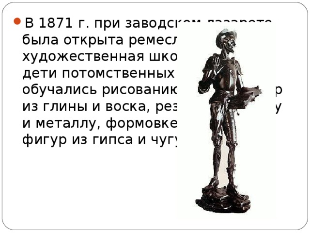 В 1871 г. при заводском лазарете была открыта ремесленно-художественная школа, в которой дети потомственных мастеровых обучались рисованию, лепке фигур из глины и воска, резьбе по дереву и металлу, формовке и отливке фигур из гипса и чугуна.