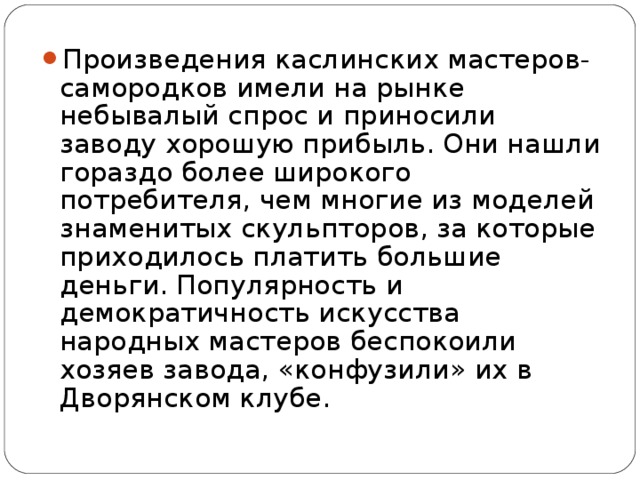 Произведения каслинских мастеров-самородков имели на рынке небывалый спрос и приносили заводу хорошую прибыль. Они нашли гораздо более широкого потребителя, чем многие из моделей знаменитых скульпторов, за которые приходилось платить большие деньги. Популярность и демократичность искусства народных мастеров беспокоили хозяев завода, «конфузили» их в Дворянском клубе.