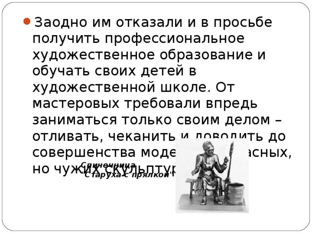 Заодно им отказали и в просьбе получить профессиональное художественное образование и обучать своих детей в художественной школе. От мастеровых требовали впредь заниматься только своим делом – отливать, чеканить и доводить до совершенства модели прекрасных, но чужих скульптур.