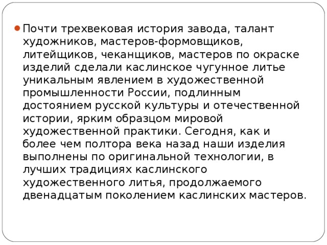 Почти трехвековая история завода, талант художников, мастеров-формовщиков, литейщиков, чеканщиков, мастеров по окраске изделий сделали каслинское чугунное литье уникальным явлением в художественной промышленности России, подлинным достоянием русской культуры и отечественной истории, ярким образцом мировой художественной практики. Сегодня, как и более чем полтора века назад наши изделия выполнены по оригинальной технологии, в лучших традициях каслинского художественного литья, продолжаемого двенадцатым поколением каслинских мастеров.