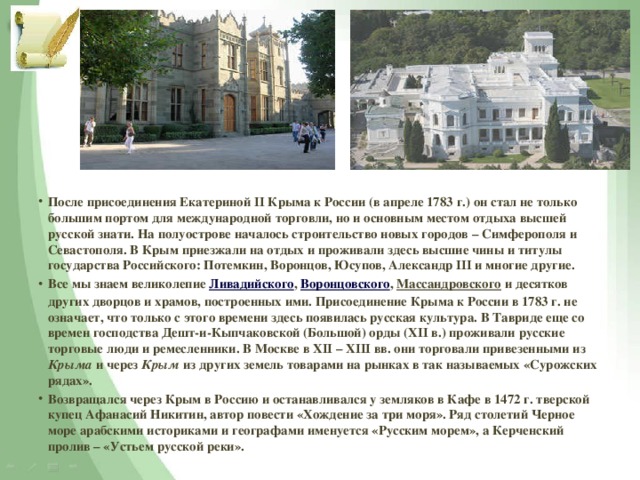 После присоединения Екатериной II Крыма к России (в апреле 1783 г.) он стал не только большим портом для международной торговли, но и основным местом отдыха высшей русской знати. На полуострове началось строительство новых городов – Симферополя и Севастополя. В Крым приезжали на отдых и проживали здесь высшие чины и титулы государства Российского: Потемкин, Воронцов, Юсупов, Александр III и многие другие. Все мы знаем великолепие Ливадийского , Воронцовского , Массандровского