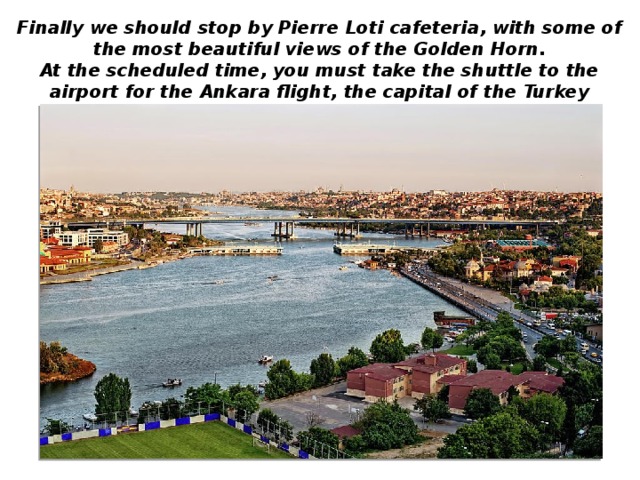 Finally we should stop by Pierre Loti cafeteria, with some of the most beautiful views of the Golden Horn. At the scheduled time, you must take the shuttle to the airport for the Ankara flight, the capital of the Turkey Republic.
