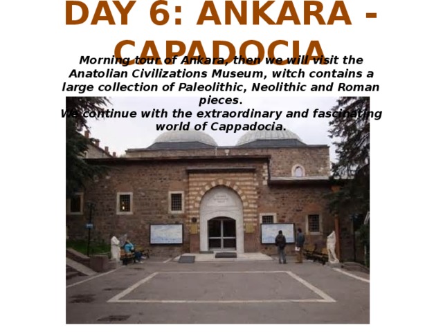 DAY 6: ANKARA - CAPADOCIA Morning tour of Ankara, then we will visit the Anatolian Civilizations Museum, witch contains a large collection of Paleolithic, Neolithic and Roman pieces. We continue with the extraordinary and fascinating world of Cappadocia.
