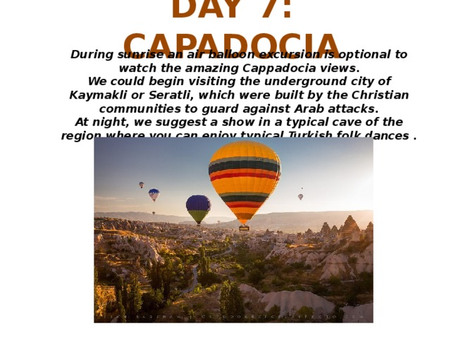 DAY 7: CAPADOCIA During sunrise an air balloon excursion is optional to watch the amazing Cappadocia views. We could begin visiting the underground city of Kaymakli or Seratli, which were built by the Christian communities to guard against Arab attacks. At night, we suggest a show in a typical cave of the region where you can enjoy typical Turkish folk dances .