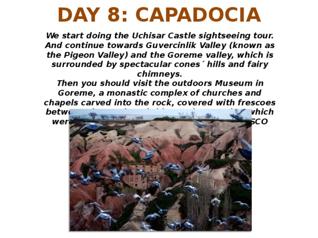 DAY 8: CAPADOCIA We start doing the Uchisar Castle sightseeing tour. And continue towards Guvercinlik Valley (known as the Pigeon Valley) and the Goreme valley, which is surrounded by spectacular cones´ hills and fairy chimneys. Then you should visit the outdoors Museum in Goreme, a monastic complex of churches and chapels carved into the rock, covered with frescoes between the tenth and thirteenth centuries, which were declared a World Heritage Site by UNESCO