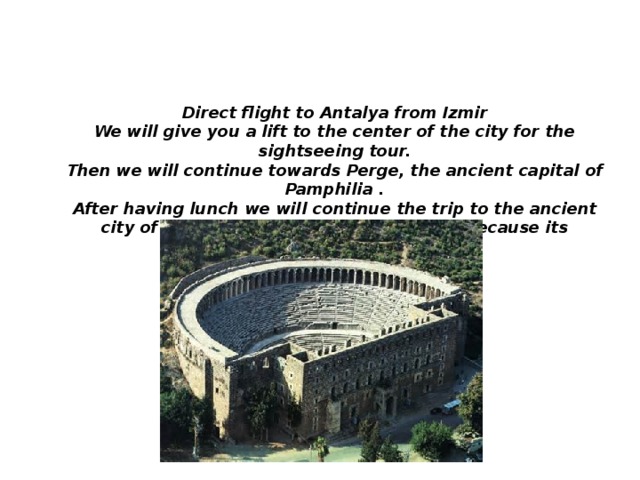 DAY 12: IZMIR-ANTALYA-ASPENDOSPERGE-ANTALYA Direct flight to Antalya from Izmir We will give you a lift to the center of the city for the sightseeing tour. Then we will continue towards Perge, the ancient capital of Pamphilia . After having lunch we will continue the trip to the ancient city of Aspendos, internationally known because its incredible Roman amphitheater.