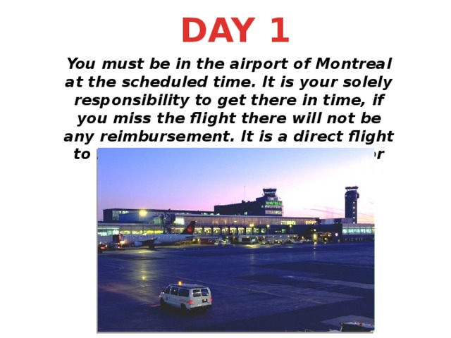 DAY 1 You must be in the airport of Montreal at the scheduled time. It is your solely responsibility to get there in time, if you miss the flight there will not be any reimbursement. It is a direct flight to Madrid operated by Airtransat for 850 CAD.