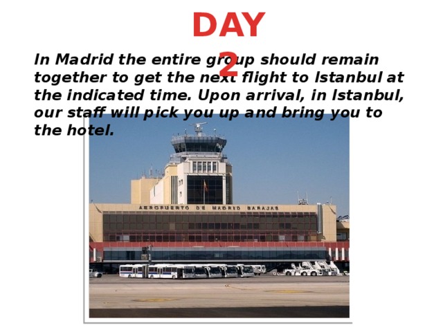 DAY 2 In Madrid the entire group should remain together to get the next flight to Istanbul at the indicated time. Upon arrival, in Istanbul, our staff will pick you up and bring you to the hotel.