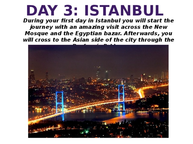 DAY 3: ISTANBUL During your first day in Istanbul you will start the journey with an amazing visit across the New Mosque and the Egyptian bazar. Afterwards, you will cross to the Asian side of the city through the Bosforo´s Bridge.