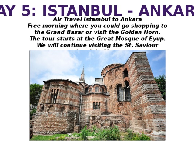 DAY 5: ISTANBUL - ANKARA Air Travel Istambul to Ankara Free morning where you could go shopping to the Grand Bazar or visit the Golden Horn. The tour starts at the Great Mosque of Eyup. We will continue visiting the St. Saviour church in Chora.