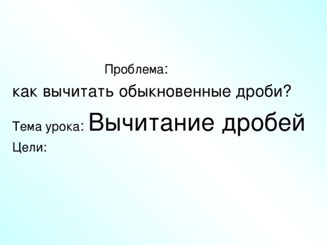 Проблема как вычитать обыкновенные дроби? Тема урока Вычитание дробей Цели: