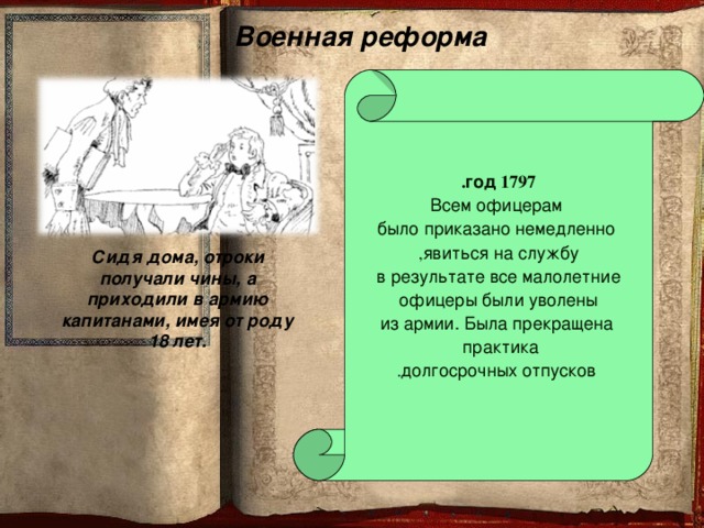 Военная реформа  1797  год .  Всем офицерам  было приказано немедленно явиться на службу , в результате все малолетние офицеры были уволены  из армии. Была прекращена практика   долгосрочных отпусков . Сидя дома, отроки получали чины, а приходили в армию капитанами, имея от роду 18 лет.