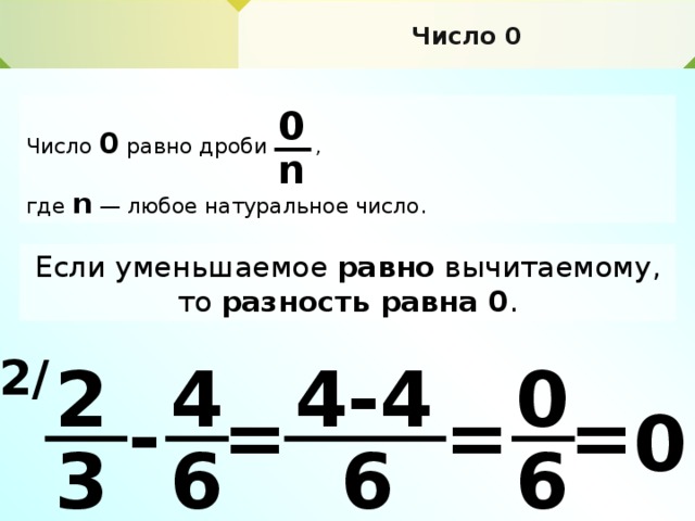 Число 0 Число 0  равно дроби , где n  — любое натуральное число. 0 n Если уменьшаемое равно вычитаемому, то разность равна 0 . 2 / 0 4-4 2 4 = = - = 0 6 6 6 3