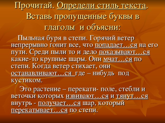 Прочитай. Определи стиль текста .  Вставь пропущенные буквы в глаголы и объясни:     Пыльная буря в степи. Горячий ветер непрерывно гонит все, что попадает…ся на его пути. Среди пыли то и дело показывают…ся какие-то крупные шары. Они мчат…ся по степи. Когда ветер стихает, они останавливают…ся где – нибудь под кустиком.  Это растение – перекати- поле, стебли и веточки которых извивают…ся и тянут…ся внутрь - получает…ся шар, который перекатывает…ся по степи.