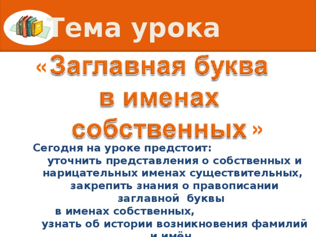 Тема урока « » Сегодня на уроке предстоит:  уточнить представления о собственных и нарицательных именах существительных,  закрепить знания о правописании заглавной  буквы  в именах собственных,  узнать об истории возникновения фамилий и имён.