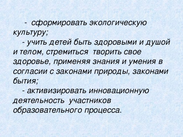 - сформировать экологическую культуру;  - учить детей быть здоровыми и душой и телом, стремиться творить свое здоровье, применяя знания и умения в согласии с законами природы, законами бытия;  - активизировать инновационную деятельность участников образовательного процесса.