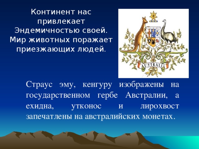 Континент нас привлекает Эндемичностью своей. Мир животных поражает приезжающих людей .  Страус эму, кенгуру изображены на государственном гербе Австралии, а ехидна, утконос и лирохвост запечатлены на австралийских монетах.