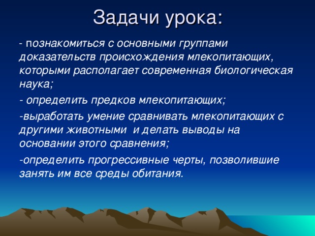 Задачи урока:   - п ознакомиться с основными группами доказательств происхождения млекопитающих, которыми располагает современная биологическая наука; - определить предков млекопитающих; -выработать умение сравнивать млекопитающих с другими животными и делать выводы на основании этого сравнения; -определить прогрессивные черты, позволившие занять им все среды обитания.  