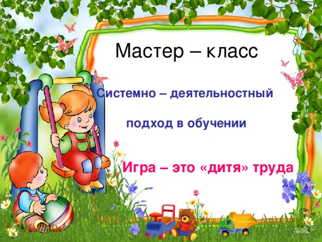 Мастер – класс   Системно – деятельностный   подход в обучении Игра – это «дитя» труда