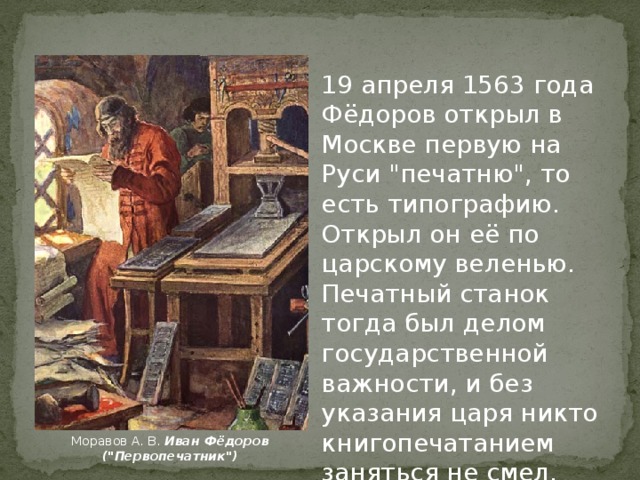 На Руси первый печатный станок сделал Иван. В историю он вошёл как первопечатник Иван Фёдоров, хотя в некоторых напечатанных им книгах подписывался как Иван Фёдорович Москвитин. Образцовый стан  Московского печатного двора XVII в.  Государственный Исторический музей.