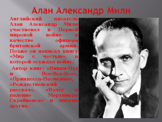 Английский писатель Алан Александр Милн участвовал в Первой мировой войне в качестве офицера британской армии. Позже он написал книгу «Мир с честью», в которой осуждал войну.  Автор книг: «Винни-Пух и Все-Все-Все», «Принцесса-Несмеяна», «Рождественский рассказ», «Взлёт и падение Мортимера Скрайвенса» и многих других.