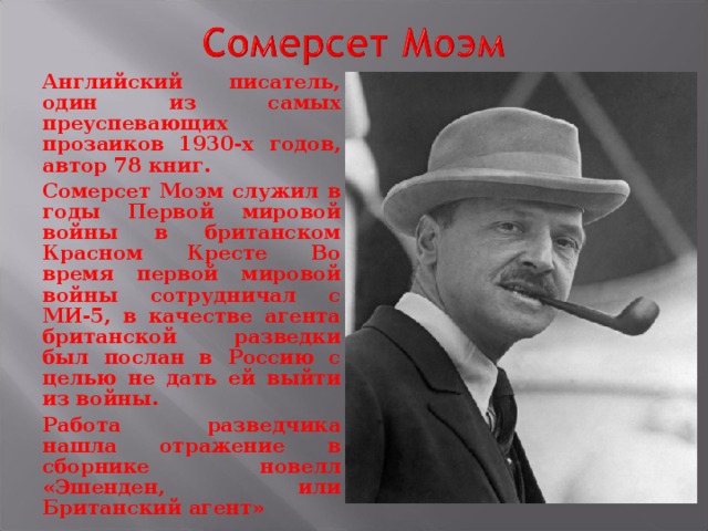 Английский писатель, один из самых преуспевающих прозаиков 1930-х годов, автор 78 книг. Сомерсет Моэм служил в годы Первой мировой войны в британском Красном Кресте Во время первой мировой войны сотрудничал с МИ-5, в качестве агента британской разведки был послан в Россию с целью не дать ей выйти из войны. Работа разведчика нашла отражение в сборнике новелл «Эшенден, или Британский агент»