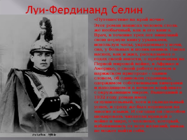 «Путешествие на край ночи» Этот роман написал человек столь же необычный, как и его книга. Врач, в течение трех лет пишущий свою первую книгу урывками, используя часы, украденные у ночи, сна, у больных и поликлиники. Писал наспех, как и жил, рассказывал о годах своей юности, о пребывании на Первой мировой войне, в Африке и Америке, о своей работе врачом в парижском пригороде - одним словом, об одиноком страннике, одержимом собственными химерами и находящемся в вечном конфликте с окружающим миром. Вышедший в 1932 году роман имел оглушительный, хотя и скандальный успех, и сразу же был переведен на многие языки. И сегодня он способен шокировать читателя правдой о войне и мире, о человеке, который, избавившись от всех иллюзий, никак не может найти себя.