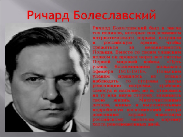 Ричард Болеславский был в числе тех поляков, которые под влиянием патриотического порыва вступили в российскую армию, чтобы сражаться за независимость Польши. Вместе со своим уланским полком он прошел через все тяготы Первой мировой войны. «Путь улана. Воспоминания польского офицера 1916-1918», Польским уланам пришлось не только наблюдать со стороны ужасы революции: погромы, грабежи, самосуд и насилие, но и, становясь на ту или иную сторону, защищать свою жизнь. Многочисленные детали, живые и выразительные подробности воспоминаний автора дополняют хорошо известную российскому читателю картину хаоса революционных дней.