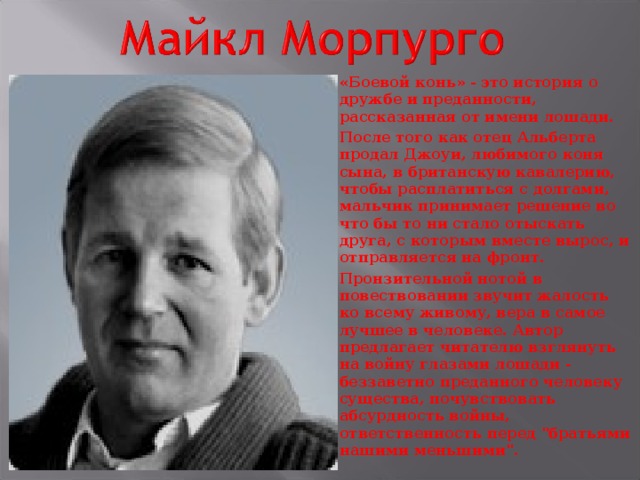 «Боевой конь» - это история о дружбе и преданности, рассказанная от имени лошади. После того как отец Альберта продал Джоуи, любимого коня сына, в британскую кавалерию, чтобы расплатиться с долгами, мальчик принимает решение во что бы то ни стало отыскать друга, с которым вместе вырос, и отправляется на фронт. Пронзительной нотой в повествовании звучит жалость ко всему живому, вера в самое лучшее в человеке. Автор предлагает читателю взглянуть на войну глазами лошади - беззаветно преданного человеку существа, почувствовать абсурдность войны, ответственность перед 