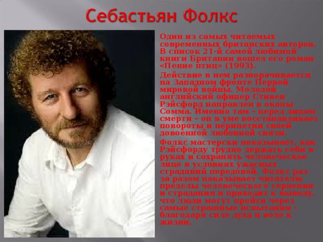 Один из самых читаемых современных британских авторов. В список 21-й самой любимой книги Британии вошел его роман «Пение птиц» (1993). Действие в нем разворачивается на Западном фронте Первой мировой войны. Молодой английский офицер Стивен Рэйсфорд направлен в окопы Сомма. Именно там – перед лицом смерти – он в уме восстанавливает повороты и перипетии своей довоенной любовной связи. Фолкс мастерски показывает, как Рэйсфорду трудно держать себя в руках и сохранять человеческое лицо в условиях ужасных страданий передовой. Фолкс раз за разом показывает читателю пределы человеческого терпения и страдания и приходит к выводу, что люди могут пройти через самые страшные испытания – благодаря силе духа и воле к жизни.