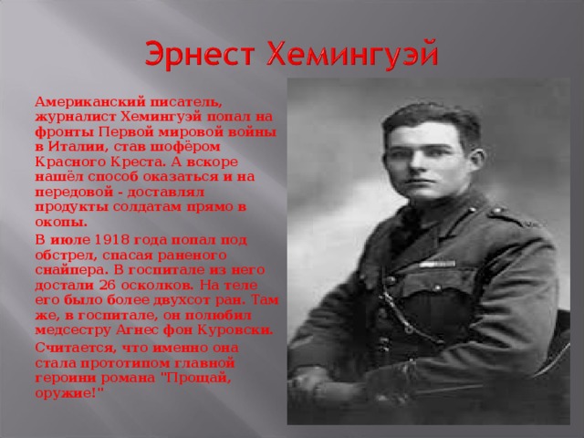 Американский писатель, журналист Хемингуэй попал на фронты Первой мировой войны в Италии, став шофёром Красного Креста. А вскоре нашёл способ оказаться и на передовой - доставлял продукты солдатам прямо в окопы. В июле 1918 года попал под обстрел, спасая раненого снайпера. В госпитале из него достали 26 осколков. На теле его было более двухсот ран. Там же, в госпитале, он полюбил медсестру Агнес фон Куровски. Считается, что именно она стала прототипом главной героини романа 